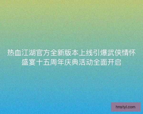 热血江湖官方全新版本上线引爆武侠情怀盛宴十五周年庆典活动全面开启