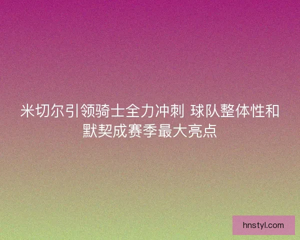 米切尔引领骑士全力冲刺 球队整体性和默契成赛季最大亮点
