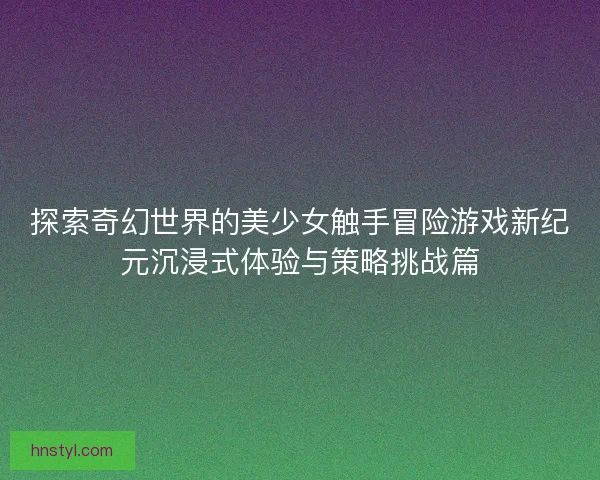 探索奇幻世界的美少女触手冒险游戏新纪元沉浸式体验与策略挑战篇