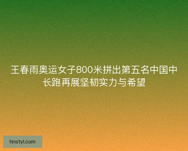 王春雨奥运女子800米拼出第五名中国中长跑再展坚韧实力与希望