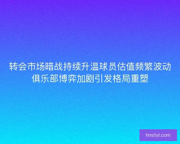 转会市场暗战持续升温球员估值频繁波动俱乐部博弈加剧引发格局重塑