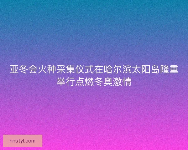 亚冬会火种采集仪式在哈尔滨太阳岛隆重举行点燃冬奥激情