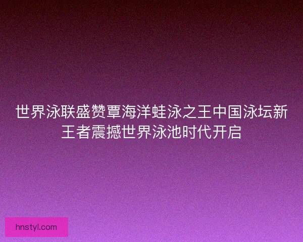 世界泳联盛赞覃海洋蛙泳之王中国泳坛新王者震撼世界泳池时代开启