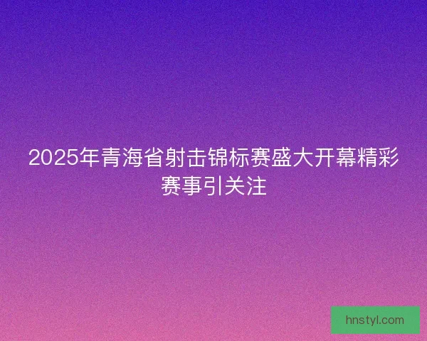 2025年青海省射击锦标赛盛大开幕精彩赛事引关注