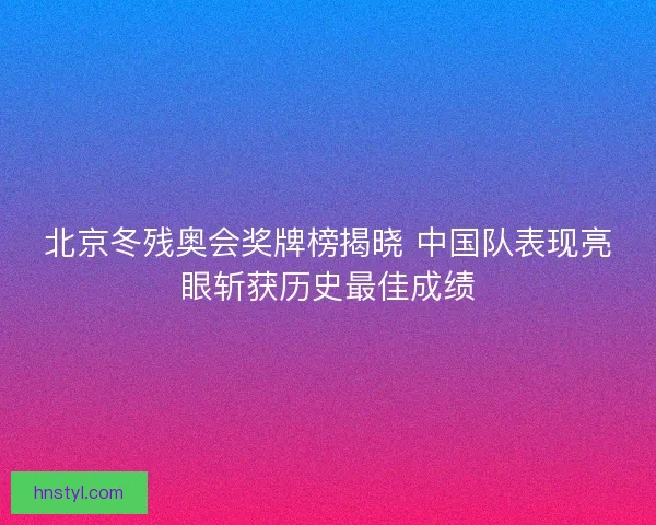 北京冬残奥会奖牌榜揭晓 中国队表现亮眼斩获历史最佳成绩