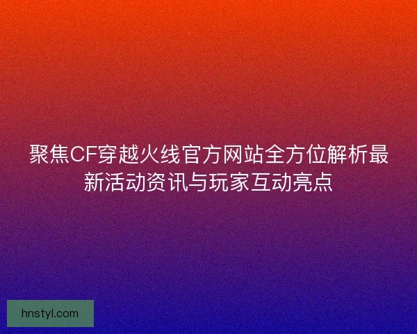 聚焦CF穿越火线官方网站全方位解析最新活动资讯与玩家互动亮点