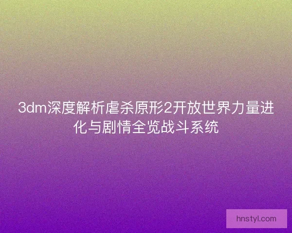 3dm深度解析虐杀原形2开放世界力量进化与剧情全览战斗系统