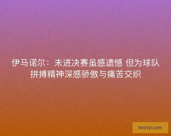 伊马诺尔：未进决赛虽感遗憾 但为球队拼搏精神深感骄傲与痛苦交织